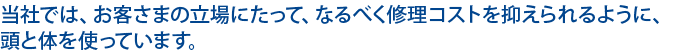 当社では、お客さまの立場にたって、なるべく修理コストを抑えられるように、頭と体を使っています。